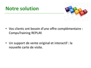 Notre solution


• Vos clients ont besoin d’une offre complémentaire :
  CompuTraining REPLAY.

• Un support de vente original et interactif : la
  nouvelle carte de visite.
 