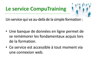 Le service CompuTraining
Un service qui va au-delà de la simple formation :

• Une banque de données en ligne permet de
  se remémorer les fondamentaux acquis lors
  de la formation.
• Ce service est accessible à tout moment via
  une connexion web.
 