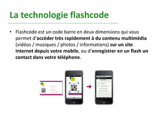 La technologie flashcode
• Flashcode est un code barre en deux dimensions qui vous
  permet d’accéder très rapidement à du contenu multimédia
  (vidéos / musiques / photos / informations) sur un site
  Internet depuis votre mobile, ou d’enregistrer en un flash un
  contact dans votre téléphone.
 
