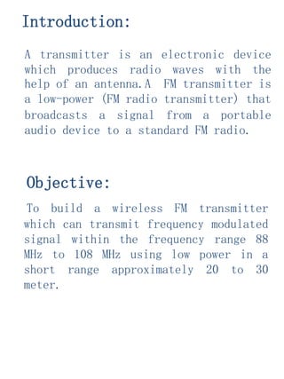 A transmitter is an electronic device
which produces radio waves with the
help of an antenna.A FM transmitter is
a low-power (FM radio transmitter) that
broadcasts a signal from a portable
audio device to a standard FM radio.
Objective:
To build a wireless FM transmitter
which can transmit frequency modulated
signal within the frequency range 88
MHz to 108 MHz using low power in a
short range approximately 20 to 30
meter.
Introduction:
 