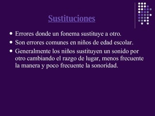 Sustituciones Errores donde un fonema sustituye a otro. Son errores comunes en niños de edad escolar. Generalmente los niños sustituyen un sonido por otro cambiando el razgo de lugar, menos frecuente la manera y poco frecuente la sonoridad. 