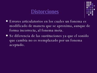 Distorciones Errores articulatorios en los cuales un fonema es modificado de manera que se aproxima, aunque de forma incorrecta, al fonema meta. Se diferencia de las sustituciones ya que el sonido que cambia no es reemplazado por un fonema aceptado. 