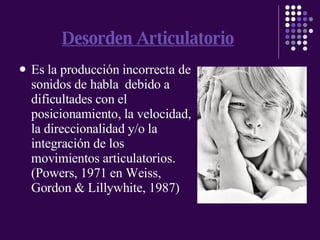 Desorden Articulatorio Es la producción incorrecta de sonidos de habla  debido a  dificultades con el posicionamiento, la velocidad, la direccionalidad y/o la integración de los movimientos articulatorios. (Powers, 1971 en Weiss, Gordon & Lillywhite, 1987) 