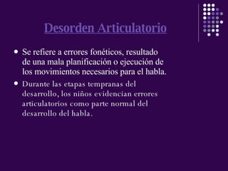 Desorden Articulatorio Se refiere a errores fonéticos, resultado de una mala planificación o ejecución de los movimientos necesarios para el habla. Durante las etapas tempranas del desarrollo, los niños evidencian errores articulatorios como parte normal del desarrollo del habla. 