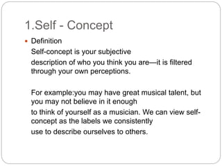 1.Self - Concept
 Definition
Self-concept is your subjective
description of who you think you are—it is filtered
through your own perceptions.
For example:you may have great musical talent, but
you may not believe in it enough
to think of yourself as a musician. We can view self-
concept as the labels we consistently
use to describe ourselves to others.
 