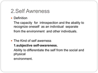 2.Self Awreness
 Definition
The capacity for introspection and the abality to
recognize oneself as an individual separate
from the environment and other individuals.
 The Kind of self awerness
1.subjective self-awareness.
Ability to differentiate the self from the social and
physical
environment.
 