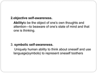 2.objective self-awareness.
Abilityto be the object of one’s own thoughts and
attention—to beaware of one’s state of mind and that
one is thinking.
3. symbolic self-awareness.
Uniquely human ability to think about oneself and use
language(symbols) to represent oneself toothers
 