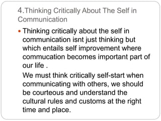 4.Thinking Critically About The Self in
Communication
 Thinking critically about the self in
communication isnt just thinking but
which entails self improvement where
commucation becomes important part of
our life .
We must think critically self-start when
communicating with others, we should
be courteous and understand the
cultural rules and customs at the right
time and place.
 
