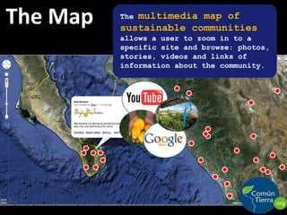 The MapThe multimedia map of sustainable communities                          allows a user to zoom in to a specific site and browse: photos, stories, videos and links of information about the community.