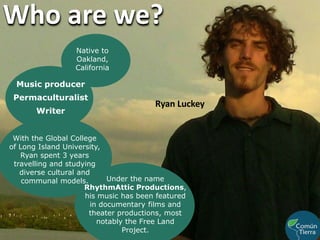 Who are we?Native to Oakland, CaliforniaMusic producerPermaculturalistRyan LuckeyWriterWith the Global College                              of Long Island University, Ryan spent 3 years travelling and studying diverse cultural and communal models. Under the name RhythmAttic Productions, his music has been featured in documentary films and theater productions, most notably the Free Land Project.