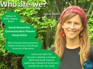 Who are we?Letícia RigattiNative to Porto Alegre, BrasilSocial ResearcherCommunication PlannerVisual ArtistMA in Social Communication Federal University of RS (Brazil)University of BarcelonaLetícia has spent the                                   last years traveling in Europe, North and South America gathering a network of artists and activists all over the world. 