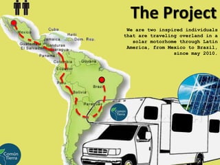 The ProjectWe are two inspired individuals that are traveling overland in a solar motorhome through Latin America, from Mexico to Brazil, since may 2010.