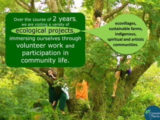 Over the course of 2 years,             we are visiting a variety of                  ecological projects, immersing ourselves through volunteer work and participation in community life.ecovillages, sustainable farms, indigenous,                 spiritual and artistic communities.