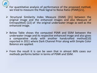  For quantitative analysis of performance of the proposed method,
we tried to measure the Peak Signal to Noise Ratio (PSNR)[21],
 Structural Similarity Index Measure (SSIM) [21] between the
original image and the enhanced images and also Measure of
Entropy(MoE) [22] of the original underwater image as well as the
enhanced image.
 Below Table shows the computed PSNR and SSIM between the
underwater image and its respective enhanced image and also gives
a comparative study with another handcrafted method[10]
reported in 2011 where Dark Channel Prior along with Simple Color
Balance are applied.
 From the result it is can be seen that in almost 66% cases our
methods performs better in terms of PSNR and SSIM.
 