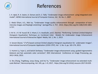 References
1. K. Iqbal, R. A. Salam, A. Osman and A. Z. Talib, “Underwater image enhancement using integrated color
model”, IAENG International Journal of Computer Science, Vol. 34, No. 2 , 2007.
2. Abdul Ghani, A.S., Mat Isa, “Underwater image quality enhancement through composition of dual-
intensity images and Rayleigh-stretching”, SpringerPlus 3, 757, 2014, https://doi.org/10.1186/2193-1801-
3-757.
3. W. N. J. H. W. Yussof, M. S. Hitam, E. A. Awalludin, and Z. Bachok, “Performing Contrast Limited Adaptive
Histogram Equalization Technique on Combined Color Models for Underwater Image Enhancement
International Journal of Interactive Digital Media, Vol. 1, No. 1, 2013.
4. Sonam bharal, “L*a*b based contrast limited adaptive histogram equalization for underwater images”,
International Journal of Computer Application (2250-1797), Vol. 5, No. 4, pp. 165-174, 2015.
5. Huimin Lu, Yujie Li, and Seiichi Serikawa, “Underwater image enhancement using guided trigonometric
bilateral and fast automatic color correction”, IEEE International Conference on Image Processing, pp.
3412–3416, 2013.
6. Shu Zhang, TingWang, Junyu Dong, and Hui Yu, “Underwater image enhancement via extended multi-
scale Retinex”, Neurocomputing, Vol. 245, pp. 1–9, 2017, https://doi.org/10.1016/j.neucom.2017.03.029.
 