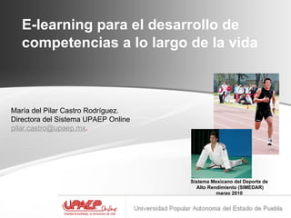 E-learning para el desarrollo de competencias a lo largo de la vida    María del Pilar Castro Rodríguez.  Directora del Sistema UPAEP Online [email_address] . Sistema Mexicano del Deporte de Alto Rendimiento (SIMEDAR) marzo 2010 