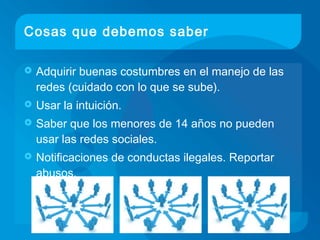 Cosas que debemos saber
 Adquirir buenas costumbres en el manejo de las
redes (cuidado con lo que se sube).
 Usar la intuición.
 Saber que los menores de 14 años no pueden
usar las redes sociales.
 Notificaciones de conductas ilegales. Reportar
abusos.
 
