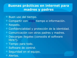 Buenas prácticas en internet para
madres y padres
 Buen uso del tiempo.
 Compartir con el@s tiempo e información.
 Respeto.
 Confidencialidad y protección de la identidad.
 Comunicación con otros padres y madres.
 Descargas ilegales (conocéis el software
libre?).
 Tiempo para todo.
 Software de control.
 Seguridad en el equipo.
 Alertas.
 