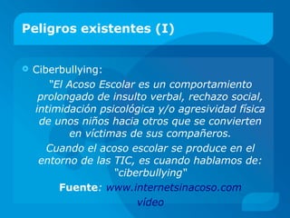 Peligros existentes (I)
 Ciberbullying:
“El Acoso Escolar es un comportamiento
prolongado de insulto verbal, rechazo social,
intimidación psicológica y/o agresividad física
de unos niños hacia otros que se convierten
en víctimas de sus compañeros.
Cuando el acoso escolar se produce en el
entorno de las TIC, es cuando hablamos de:
“ciberbullying“
Fuente: www.internetsinacoso.com
vídeo
 