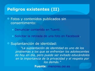 Peligros existentes (II)
 Fotos y contenidos publicados sin
consentimento:
• Denunciar contenido en Tuenti.
• Solicitar la retirada de una foto en Facebook.
 Suplantanción de identidad:
“La suplantación de identidad es uno de los
problemas a los que se enfrentan los adolescentes
de hoy en día, pero puede ser evitado educándoles
en la importancia de la privacidad y el respeto por
los demás.”
Fuente: menores.osi.es
 