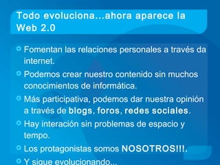 Todo evoluciona...ahora aparece la
Web 2.0
 Fomentan las relaciones personales a través da
internet.
 Podemos crear nuestro contenido sin muchos
conocimientos de informática.
 Más participativa, podemos dar nuestra opinión
a través de blogs, foros, redes sociales.
 Hay interación sin problemas de espacio y
tempo.
 Los protagonistas somos NOSOTROS!!!.
 Y sigue evolucionando...
 
