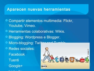 Aparecen nuevas herramientas
 Compartir elementos multimedia: Flickr,
Youtube, Vimeo.
 Herramientas colaborativas: Wikis.
 Blogging: Wordpress e Blogger.
 Micro-blogging: Twitter and Tumblr.
 Redes sociales:
Facebook
Tuenti
Google+
 
