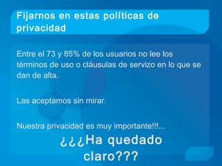 Fijarnos en estas políticas de
privacidad
Entre el 73 y 85% de los usuarios no lee los
términos de uso o cláusulas de servizo en lo que se
dan de alta.
Las aceptamos sin mirar.
Nuestra privacidad es muy importante!!!...
¿¿¿Ha quedado
claro???
 