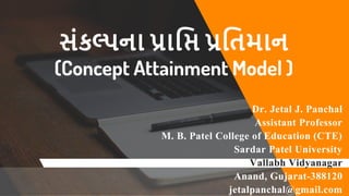 Dr. Jetal J. Panchal
Assistant Professor
M. B. Patel College of Education (CTE)
Sardar Patel University
Vallabh Vidyanagar
Anand, Gujarat-388120
jetalpanchal@gmail.com
સંકલ્પના પ્રાપ્તિ પ્રપ્તિમાન
(Concept Attainment Model )
 