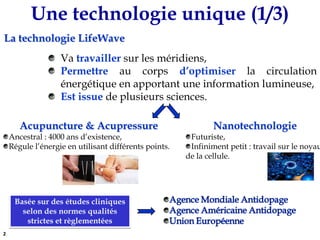 Une technologie unique (1/3)La technologie LifeWave Va travailler sur les méridiens,Permettre au corps d’optimiser la circulation énergétique en apportant une information lumineuse,Est issue deplusieurs sciences.Acupuncture & AcupressureAncestral : 4000 ans d’existence,Régule l’énergie en utilisant différents points.NanotechnologieFuturiste,Infiniment petit : travail sur le noyau de la cellule.Basée sur des études cliniques selon des normes qualités strictes et règlementées2