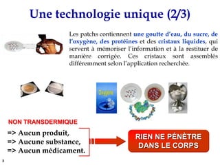 Une technologie unique (2/3)NON TRANSDERMIQUE=> Aucun produit,            => Aucune substance, => Aucun médicament.RIEN NE PéNèTRE DANS LE CORPSLes patchs contiennent une goutte d’eau, du sucre, de l’oxygène, des protéineset descristaux liquides, qui servent à mémoriser l’information et à la restituer de manière corrigée. Ces cristaux sont assemblés différemment selon l’application recherchée.3