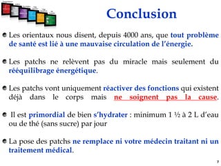 ConclusionLes orientaux nous disent, depuis 4000 ans, que tout problème de santé est lié à une mauvaise circulation de l’énergie.Les patchs ne relèvent pas du miracle mais seulement du rééquilibrage énergétique.Les patchs vont uniquement réactiver des fonctions qui existent déjà dans le corps mais ne soignent pas la cause. Il est primordial de bien s’hydrater : minimum 1 ½ à 2 L d’eau ou de thé (sans sucre) par jourLa pose des patchs ne remplace ni votre médecin traitant ni un traitement médical. 7