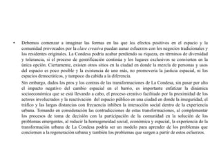 •   Debemos comenzar a imaginar las formas en las que los efectos positivos en el espacio y la
    comunidad provocados por la clase creativa puedan aunar esfuerzos con los negocios tradicionales y
    los residentes originales. La Condesa podría acabar perdiendo su riqueza, en términos de diversidad
    y tolerancia, si el proceso de gentrificación continúa y los lugares exclusivos se convierten en la
    única opción. Ciertamente, existen otros sitios en la ciudad en donde la mezcla de personas y usos
    del espacio es poco posible y la existencia de uno más, no promovería la justicia espacial, ni los
    espacios democráticos, y tampoco da cabida a la diferencia.
    Sin embargo, dados los pros y los contras de las transformaciones de La Condesa, sin pasar por alto
    el impacto negativo del cambio espacial en el barrio, es importante enfatizar la dinámica
    socioeconómica que se está llevando a cabo, el proceso creativo facilitado por la proximidad de los
    actores involucrados y la reactivación del espacio público en una ciudad en donde la inseguridad, el
    tráfico y las largas distancias con frecuencia inhiben la interacción social dentro de la experiencia
    urbana. Tomando en consideración las contradicciones de estas transformaciones, al complementar
    los procesos de toma de decisión con la participación de la comunidad en la solución de los
    problemas emergentes, al reducir la homogeneidad social, económica y espacial, la experiencia de la
    transformación urbana de La Condesa podría ser un modelo para aprender de los problemas que
    conciernen a la regeneración urbana y también los problemas que surgen a partir de estos esfuerzos.
 