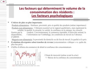 11
Les facteurs qui déterminent le volume de la
consommation des résidents :
Les facteurs psychologiques
 Critères de plus en plus importants:
Produits alimentaires : fraîcheur, proximité, prix et qualité des produits (même importance)
Produits non-alimentaires : l’élément essentiel est le rapport qualité/prix, mais également la
solidité, la qualité, la sécurité, la variété, la confiance en la marque, les conseils
fournis par le vendeur, l’environnement, le commerce équitable, le bien-être animal, la
disponibilité, l’information sur l’emballage, les conditions de travail ou l’absence
d’additifs
Magasin non-alimentaire: la proximité du domicile ou du lieu de travail, la qualité et le prix
 Evolutions divergentes selon tranches de revenu (consommation « éthique » vs. quête du
plus bas prix)
 Chiffre d’affaires du commerce de détail et confiance des consommateurs
Climat de morosité (même avant la crise)
=> Baisse de la confiance du consommateur
 