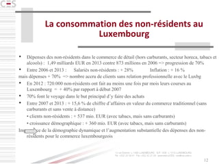 12
La consommation des non-résidents au
Luxembourg
 Dépenses des non-résidents dans le commerce de détail (hors carburants, secteur horeca, tabacs et
alcools) : 1,49 milliards EUR en 2013 contre 873 millions en 2006 => progression de 70%
 Entre 2006 et 2013 : Salariés non-résidents : + 28% Inflation : + 16 %
mais dépenses + 70% => nombre accru de clients sans relation professionnelle avec le Luxbg
 En 2012 : 720.000 non-résidents ont fait au moins une fois par mois leurs courses au
Luxembourg = + 40% par rapport à début 2007
 70% font le voyage dans le but principal d’y faire des achats
 Entre 2007 et 2013 : + 15,6 % de chiffre d’affaires en valeur du commerce traditionnel (sans
carburants et sans vente à distance)
• clients non-résidents : + 537 mio. EUR (avec tabacs, mais sans carburants)
• croissance démographique : + 360 mio. EUR (avec tabacs, mais sans carburants)
Importance de la démographie dynamique et l’augmentation substantielle des dépenses des non-
résidents pour le commerce luxembourgeois
 