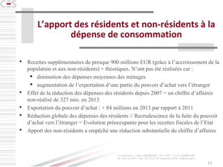 13
L’apport des résidents et non-résidents à la
dépense de consommation
 Recettes supplémentaires de presque 900 millions EUR (grâce à l’accroissement de la
population et aux non-résidents) = théoriques. N’ont pas été réalisées car :
 diminution des dépenses moyennes des ménages
 augmentation de l’exportation d’une partie du pouvoir d’achat vers l’étranger
 Effet de la réduction des dépenses des résidents depuis 2007 = un chiffre d’affaires
non-réalisé de 327 mio. en 2013
 Exportation du pouvoir d’achat : + 84 millions en 2013 par rapport à 2011
 Réduction globale des dépenses des résidents // Recrudescence de la fuite du pouvoir
d’achat vers l’étranger = Evolution préoccupante pour les recettes fiscales de l’Etat
 Apport des non-résidents a empêché une réduction substantielle du chiffre d’affaires
 