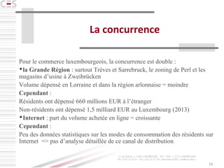 16
La concurrence
Pour le commerce luxembourgeois, la concurrence est double :
la Grande Région : surtout Trèves et Sarrebruck, le zoning de Perl et les
magasins d’usine à Zweibrücken
Volume dépensé en Lorraine et dans la région arlonnaise = moindre
Cependant :
Résidents ont dépensé 660 millions EUR à l’étranger
Non-résidents ont dépensé 1,5 milliard EUR au Luxembourg (2013)
Internet : part du volume achetée en ligne = croissante
Cependant :
Peu des données statistiques sur les modes de consommation des résidents sur
Internet => pas d’analyse détaillée de ce canal de distribution
 