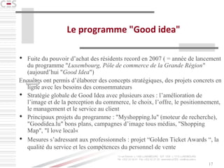 17
Le programme "Good idea"
 Fuite du pouvoir d’achat des résidents record en 2007 ( = année de lancement
du programme "Luxembourg, Pôle de commerce de la Grande Région"
(aujourd’hui "Good Idea")
Enquêtes ont permis d’élaborer des concepts stratégiques, des projets concrets en
ligne avec les besoins des consommateurs
 Stratégie globale de Good Idea avec plusieurs axes : l’amélioration de
l’image et de la perception du commerce, le choix, l’offre, le positionnement,
le management et le service au client
 Principaux projets du programme : "Myshopping.lu" (moteur de recherche),
"Goodidea.lu" bons plans, campagnes d’image tous médias, "Shopping
Map", "I love local«
 Mesures s’adressant aux professionnels : projet “Golden Ticket Awards “, la
qualité du service et les compétences du personnel de vente
 