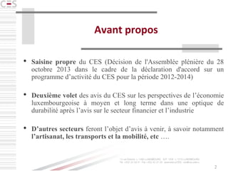 2
Avant propos
 Saisine propre du CES (Décision de l'Assemblée plénière du 28
octobre 2013 dans le cadre de la déclaration d'accord sur un
programme d’activité du CES pour la période 2012-2014)
 Deuxième volet des avis du CES sur les perspectives de l’économie
luxembourgeoise à moyen et long terme dans une optique de
durabilité après l’avis sur le secteur financier et l’industrie
 D’autres secteurs feront l’objet d’avis à venir, à savoir notamment
l’artisanat, les transports et la mobilité, etc ….
 