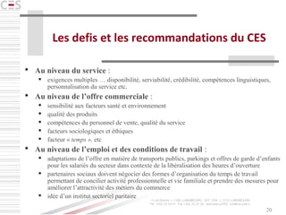 20
Les defis et les recommandations du CES
 Au niveau du service :
 exigences multiples … disponibilité, serviabilité, crédibilité, compétences linguistiques,
personnalisation du service etc.
 Au niveau de l’offre commerciale :
 sensibilité aux facteurs santé et environnement
 qualité des produits
 compétences du personnel de vente, qualité du service
 facteurs sociologiques et éthiques
 facteur « temps », etc
 Au niveau de l’emploi et des conditions de travail :
 adaptations de l’offre en matière de transports publics, parkings et offres de garde d’enfants
pour les salariés du secteur dans contexte de la libéralisation des heures d’ouverture
 partenaires sociaux doivent négocier des formes d’organisation du temps de travail
permettant de concilier activité professionnelle et vie familiale et prendre des mesures pour
améliorer l’attractivité des métiers du commerce
 idée d’un institut sectoriel paritaire
 