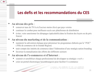 21
Les defis et les recommandations du CES
 Au niveau des prix :
 conserver taux de TVA et d’accises moins élevé que pays voisins
 continuer le combat pour meilleures accès aux plateformes de distribution
 éviter, voire sanctionner les dérapages (spéculatifs) dans la fixation des loyers ou du prix
foncier
 Au niveau du marketing et de la communication :
 maintenir la subvention étatique pour pérenniser les programmes élaborés par le "POC"
( Pôle de commerce de la Grande Région)
 tenir compte des intérêts du commerce dans l’élaboration d’une stratégie nation branding
 favoriser la mutualisation des efforts des différents secteurs
 Au niveau de l’e-commerce et d’Internet :
 soutenir et sensibiliser chaque professionnel de développer sa stratégie « web »
 créer un portail électronique luxembourgeois pour faciliter l’e-commerce
 