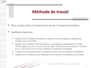 3
Méthode de travail
 Mise en place d’une Commission de travail « Commerce de détail »
 Auditions organisées :
 Audition sur l’évolution sectorielle du commerce et sur le budget des ménages des
résidents avec le STATEC
 Audition sur les dépenses des frontaliers au Luxembourg et présentation de l’étude
"Wealth differences across borders and the effect of real estate price dynamics: Evidence
from two household surveys“avec la Banque Centrale du Luxembourg
 Audition sur la formation dans le commerce de détail avec la Chambre de Commerce
 Audition sur les faillites avec le Ministère de l’Economie et le Ministère de la Justice
 