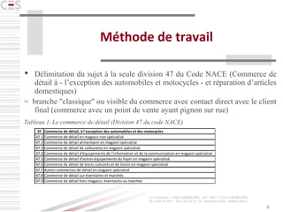 4
Méthode de travail
 Délimitation du sujet à la seule division 47 du Code NACE (Commerce de
détail à - l’exception des automobiles et motocycles - et réparation d’articles
domestiques)
= branche "classique" ou visible du commerce avec contact direct avec le client
final (commerce avec un point de vente ayant pignon sur rue)
Tableau 1:Le commerce de détail (Division 47 du code NACE)
47 Commerce de détail, à l’exception des automobiles et des motocycles
47.1 Commerce de détail en magasin non spécialisé
47.2 Commerce de détail alimentaire en magasin spécialisé
47.3 Commerce de détail de carburants en magasin spécialisé
47.4 Commerce de détail d'équipements de l'information et de la communication en magasin spécialisé
47.5 Commerce de détail d'autres équipements du foyer en magasin spécialisé
47.6 Commerce de détail de biens culturels et de loisirs en magasin spécialisé
47.7 Autres commerces de détail en magasin spécialisé
47.8 Commerce de détail sur éventaires et marchés
47.9 Commerce de détail hors magasin, éventaires ou marchés
 