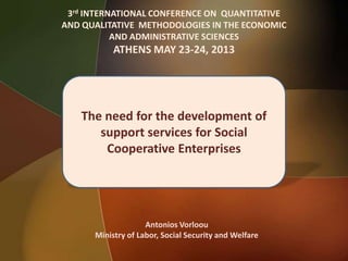 3rd INTERNATIONAL CONFERENCE ON QUANTITATIVE
AND QUALITATIVE METHODOLOGIES IN THE ECONOMIC
AND ADMINISTRATIVE SCIENCES
ATHENS MAY 23-24, 2013
The need for the development of
support services for Social
Cooperative Enterprises
Antonios Vorloou
Ministry of Labor, Social Security and Welfare
 