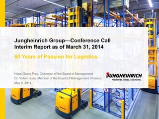Jungheinrich Group—Conference Call
Interim Report as of March 31, 2014
60 Years of Passion for Logistics
Hans-Georg Frey, Chairman of the Board of Management
Dr. Volker Hues, Member of the Board of Management, Finance
May 8, 2014
 