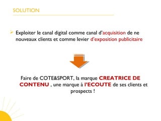 SOLUTION
 Exploiter le canal digital comme canal d’acquisition de ne
nouveaux clients et comme levier d’exposition publicitaire
Faire de COTE&SPORT, la marque CREATRICE DE
CONTENU , une marque à l’ECOUTE de ses clients et
prospects !
 