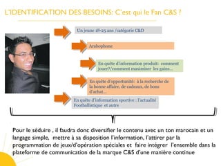 L’IDENTIFICATION DES BESOINS: C’est qui le Fan C&S ?
Un jeune 18-25 ans /catégorie C&D
Arabophone
En quête d’information produit: comment
jouer?/comment maximiser les gains…
En quête d’opportunité: à la recherche de
la bonne affaire, de cadeaux, de bons
d’achat…
En quête d’information sportive : l’actualité
Footballistique et autre
Pour le séduire , il faudra donc diversifier le contenu avec un ton marocain et un
langage simple, mettre à sa disposition l’information, l’attirer par la
programmation de jeux/d’opération spéciales et faire intégrer l’ensemble dans la
plateforme de communication de la marque C&S d’une manière continue
 
