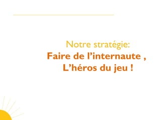 Notre stratégie:
Faire de l’internaute ,
L’héros du jeu !
 