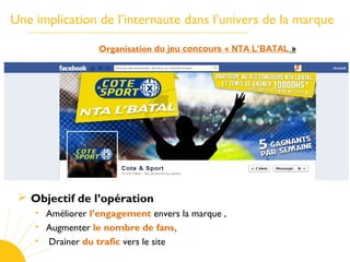 Une implication de l’internaute dans l’univers de la marque
Organisation du jeu concours « NTA L’BATAL »
 Objectif de l’opération
• Améliorer l’engagement envers la marque ,
• Augmenter le nombre de fans,
• Drainer du trafic vers le site
 
