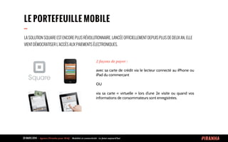 20 MARS 2014 	
  -­‐	
  	
  Agence	
  Piranha	
  pour	
  WAQ	
  -­‐	
  	
  Mobilité	
  et	
  connectivité	
  -­‐	
  Le	
  futur	
  aujourd’hui	
  
LE PORTEFEUILLE MOBILE
--
2	
  façons	
  de	
  payer	
  :
avec sa carte de crédit via le lecteur connecté au iPhone ou
iPad du commerçant
OU
via sa carte «  virtuelle  » lors d’une 2e visite ou quand vos
informations de consommateurs sont enregistrées.
LA SOLUTION SQUARE EST ENCORE PLUS RÉVOLUTIONNAIRE. LANCÉE OFFICIELLEMENT DEPUIS PLUS DE DEUX AN, ELLE
VIENT DÉMOCRATISER L’ACCÈS AUX PAIEMENTS ÉLECTRONIQUES.
 