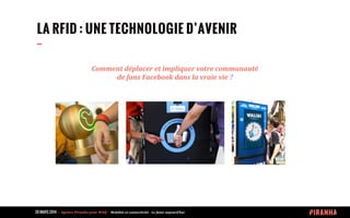 20 MARS 2014 	
  -­‐	
  	
  Agence	
  Piranha	
  pour	
  WAQ	
  -­‐	
  	
  Mobilité	
  et	
  connectivité	
  -­‐	
  Le	
  futur	
  aujourd’hui	
  
LA RFID : UNE TECHNOLOGIE D’AVENIR
--
Comment	
  déplacer	
  et	
  impliquer	
  votre	
  communauté
de	
  fans	
  Facebook	
  dans	
  la	
  vraie	
  vie	
  ?
 
